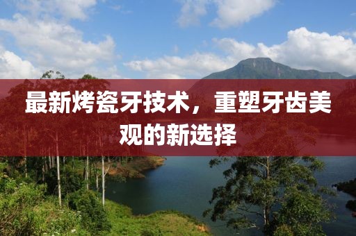 最新烤瓷牙技术，重塑牙齿美观的新选择
