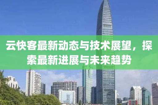 云快客最新动态与技术展望，探索最新进展与未来趋势