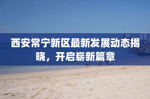 西安常宁新区最新发展动态揭晓，开启崭新篇章