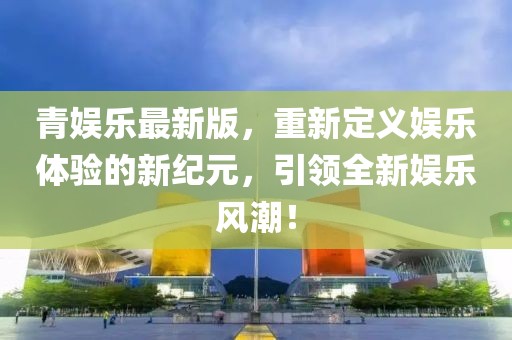 青娱乐最新版，重新定义娱乐体验的新纪元，引领全新娱乐风潮！