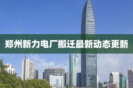 郑州新力电厂搬迁最新动态更新