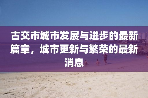 古交市城市发展与进步的最新篇章，城市更新与繁荣的最新消息