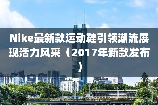 Nike最新款运动鞋引领潮流展现活力风采（2017年新款发布）