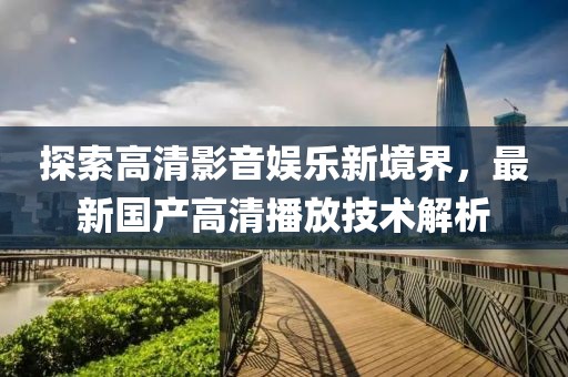 探索高清影音娱乐新境界，最新国产高清播放技术解析