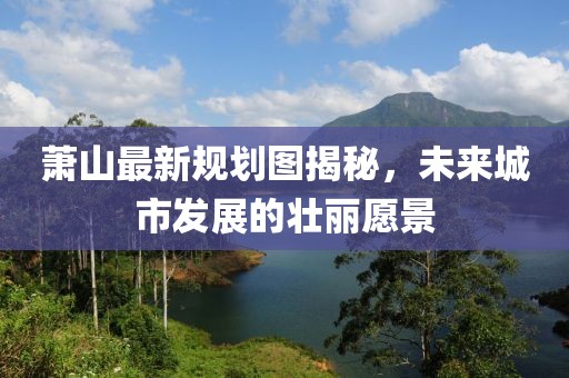 萧山最新规划图揭秘，未来城市发展的壮丽愿景