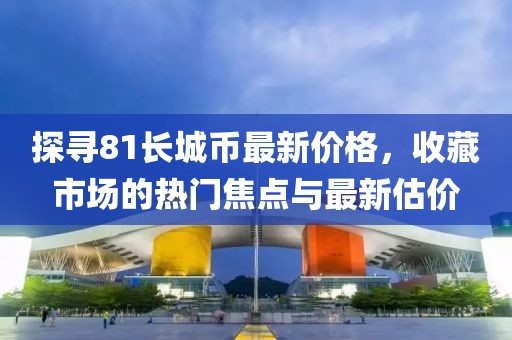 探寻81长城币最新价格，收藏市场的热门焦点与最新估价