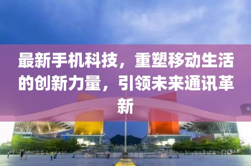 最新手机科技，重塑移动生活的创新力量，引领未来通讯革新