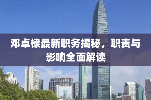 邓卓棣最新职务揭秘，职责与影响全面解读