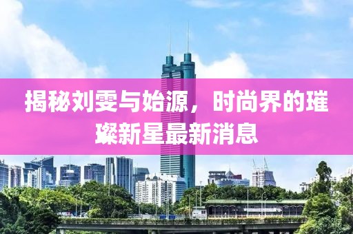 揭秘刘雯与始源，时尚界的璀璨新星最新消息