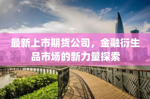 最新上市期货公司，金融衍生品市场的新力量探索