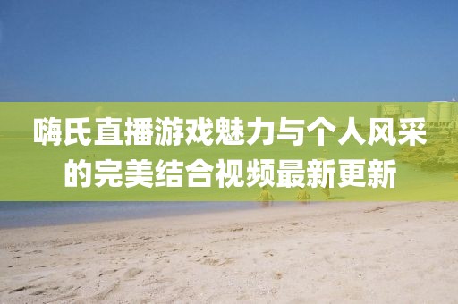 嗨氏直播游戏魅力与个人风采的完美结合视频最新更新