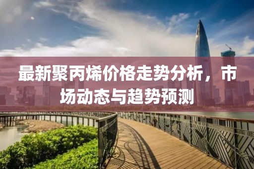 最新聚丙烯价格走势分析，市场动态与趋势预测