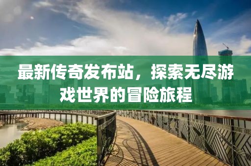 最新传奇发布站，探索无尽游戏世界的冒险旅程