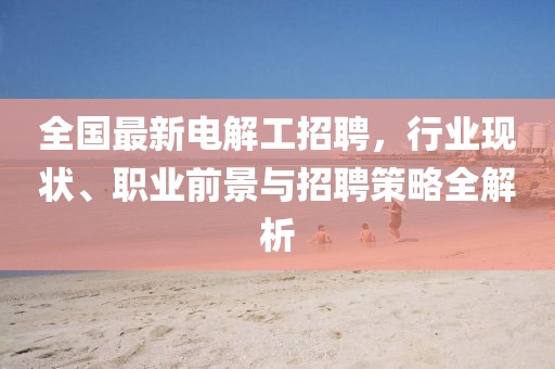 全国最新电解工招聘，行业现状、职业前景与招聘策略全解析
