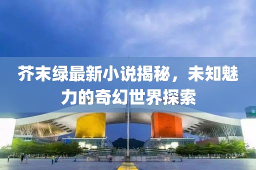 芥末绿最新小说揭秘，未知魅力的奇幻世界探索