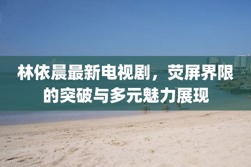 林依晨最新电视剧，荧屏界限的突破与多元魅力展现