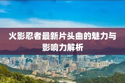 火影忍者最新片头曲的魅力与影响力解析