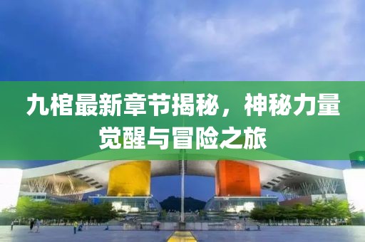 九棺最新章节揭秘，神秘力量觉醒与冒险之旅