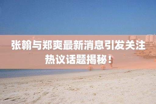 张翰与郑爽最新消息引发关注热议话题揭秘！