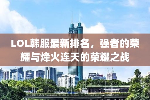 LOL韩服最新排名，强者的荣耀与烽火连天的荣耀之战