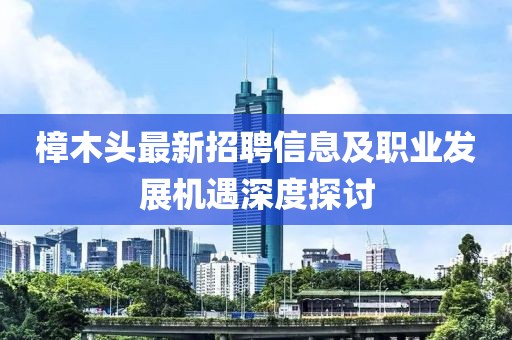 樟木头最新招聘信息及职业发展机遇深度探讨