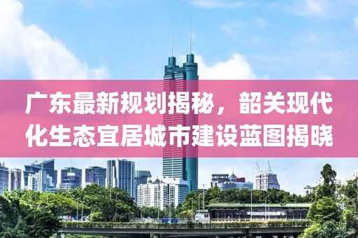 广东最新规划揭秘，韶关现代化生态宜居城市建设蓝图揭晓