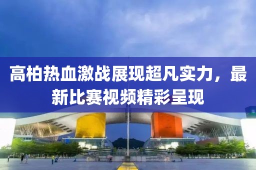 高柏热血激战展现超凡实力，最新比赛视频精彩呈现