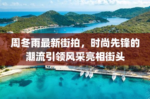 周冬雨最新街拍，时尚先锋的潮流引领风采亮相街头