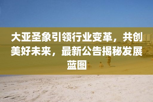 大亚圣象引领行业变革，共创美好未来，最新公告揭秘发展蓝图