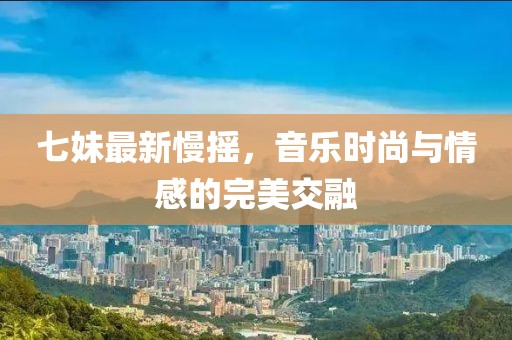 七妹最新慢摇，音乐时尚与情感的完美交融