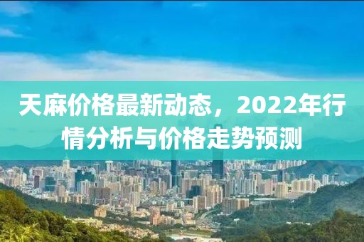 天麻价格最新动态，2022年行情分析与价格走势预测