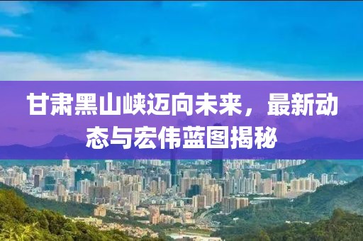 甘肃黑山峡迈向未来，最新动态与宏伟蓝图揭秘