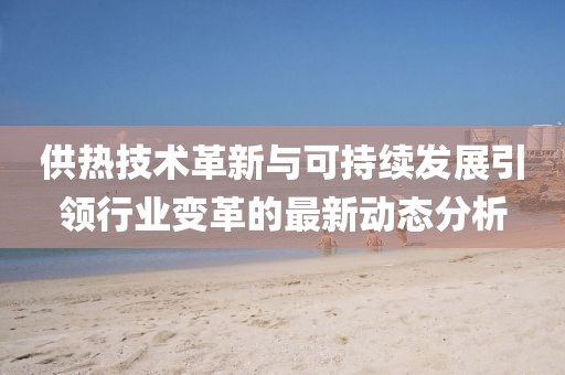 供热技术革新与可持续发展引领行业变革的最新动态分析
