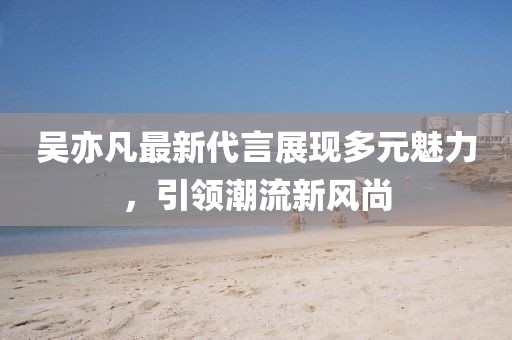 吴亦凡最新代言展现多元魅力，引领潮流新风尚