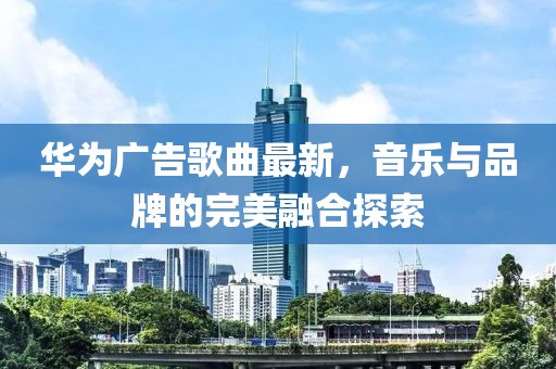 华为广告歌曲最新，音乐与品牌的完美融合探索