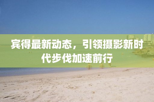 宾得最新动态，引领摄影新时代步伐加速前行