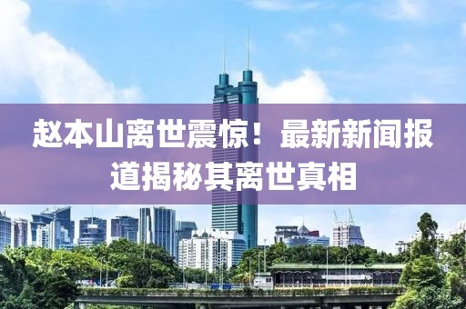 赵本山离世震惊！最新新闻报道揭秘其离世真相