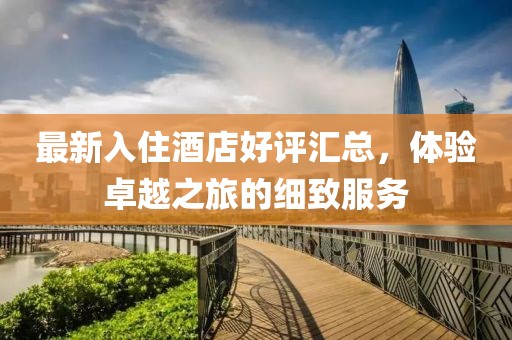 最新入住酒店好评汇总，体验卓越之旅的细致服务