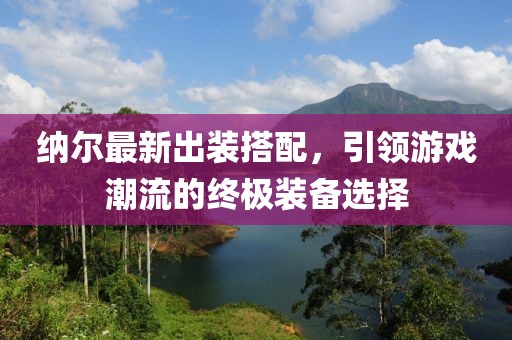 纳尔最新出装搭配，引领游戏潮流的终极装备选择