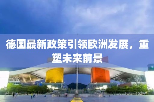 德国最新政策引领欧洲发展，重塑未来前景
