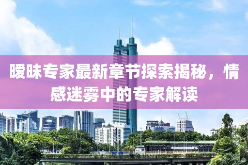 暧昧专家最新章节探索揭秘，情感迷雾中的专家解读