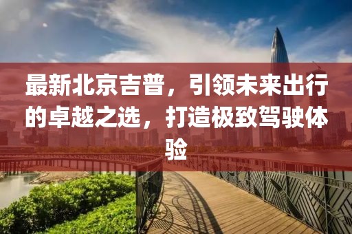 最新北京吉普，引领未来出行的卓越之选，打造极致驾驶体验