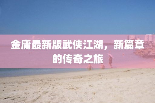 金庸最新版武侠江湖，新篇章的传奇之旅