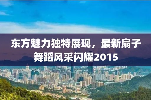 东方魅力独特展现，最新扇子舞蹈风采闪耀2015