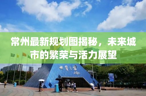 常州最新规划图揭秘，未来城市的繁荣与活力展望
