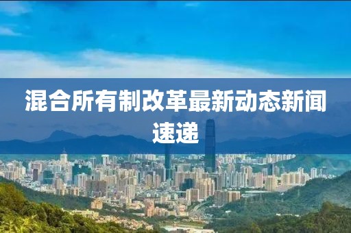 混合所有制改革最新动态新闻速递