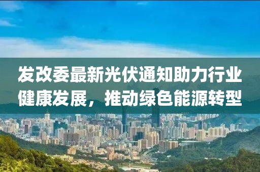 发改委最新光伏通知助力行业健康发展，推动绿色能源转型