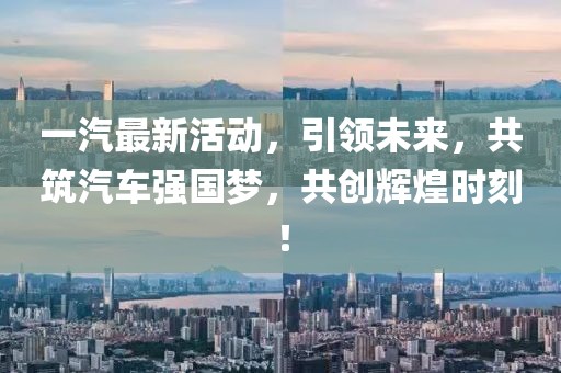 一汽最新活动，引领未来，共筑汽车强国梦，共创辉煌时刻！