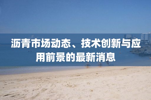 沥青市场动态、技术创新与应用前景的最新消息