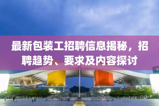 最新包装工招聘信息揭秘，招聘趋势、要求及内容探讨